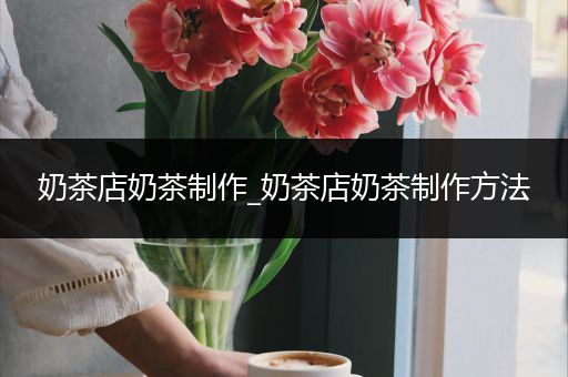 奶茶店奶茶制作_奶茶店奶茶制作方法