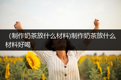 （制作奶茶放什么材料)制作奶茶放什么材料好喝