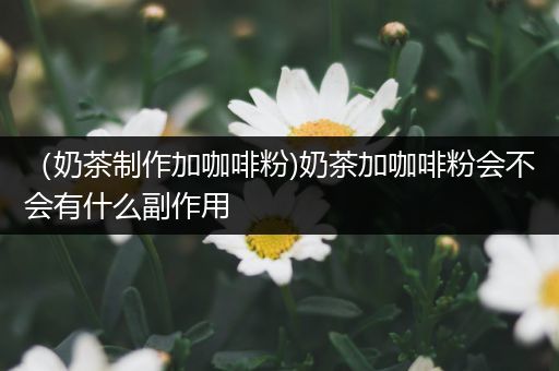 （奶茶制作加咖啡粉)奶茶加咖啡粉会不会有什么副作用