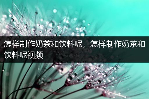 怎样制作奶茶和饮料呢，怎样制作奶茶和饮料呢视频