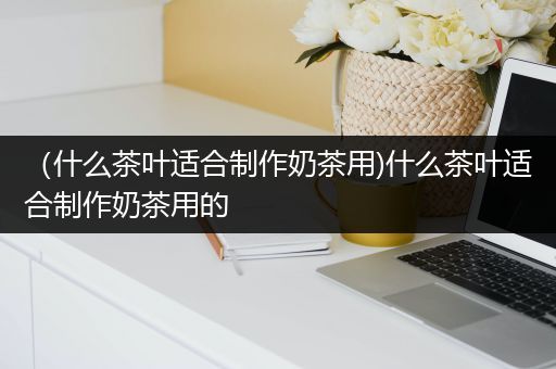 （什么茶叶适合制作奶茶用)什么茶叶适合制作奶茶用的