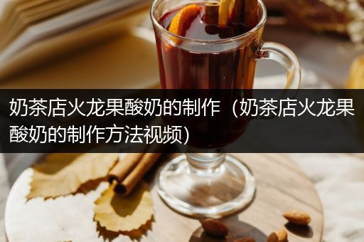 奶茶店火龙果酸奶的制作（奶茶店火龙果酸奶的制作方法视频）