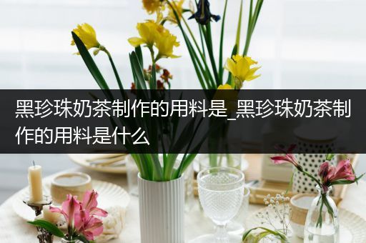 黑珍珠奶茶制作的用料是_黑珍珠奶茶制作的用料是什么