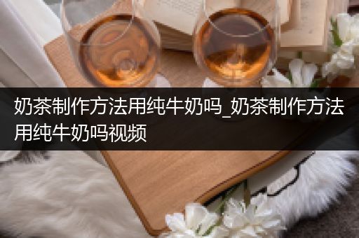 奶茶制作方法用纯牛奶吗_奶茶制作方法用纯牛奶吗视频