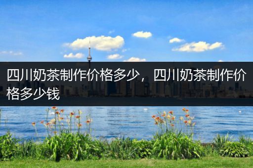 四川奶茶制作价格多少，四川奶茶制作价格多少钱