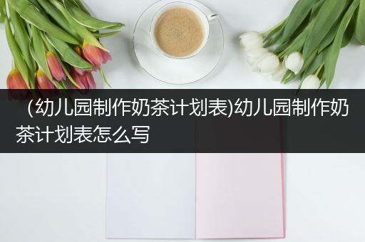 （幼儿园制作奶茶计划表)幼儿园制作奶茶计划表怎么写