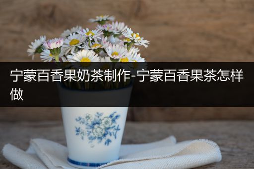 宁蒙百香果奶茶制作-宁蒙百香果茶怎样做