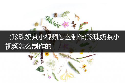 （珍珠奶茶小视频怎么制作)珍珠奶茶小视频怎么制作的